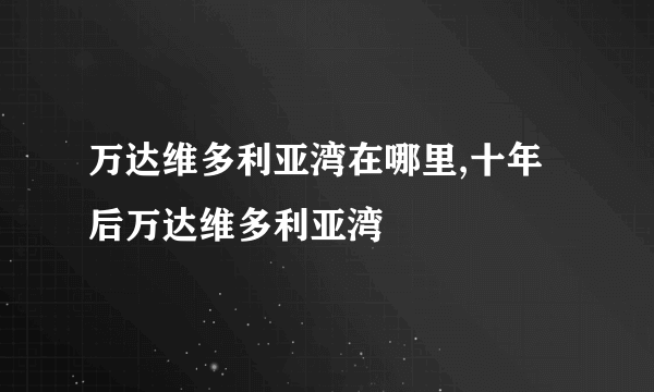 万达维多利亚湾在哪里,十年后万达维多利亚湾