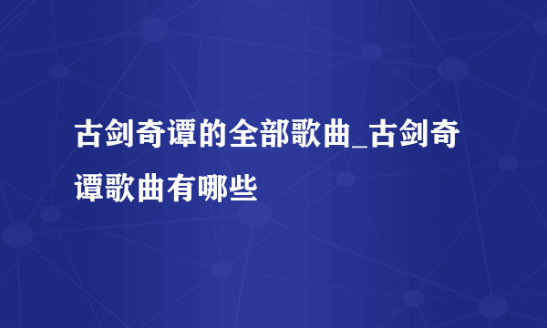 古剑奇谭的全部歌曲_古剑奇谭歌曲有哪些