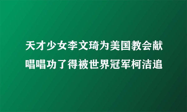 天才少女李文琦为美国教会献唱唱功了得被世界冠军柯洁追