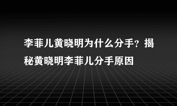 李菲儿黄晓明为什么分手？揭秘黄晓明李菲儿分手原因