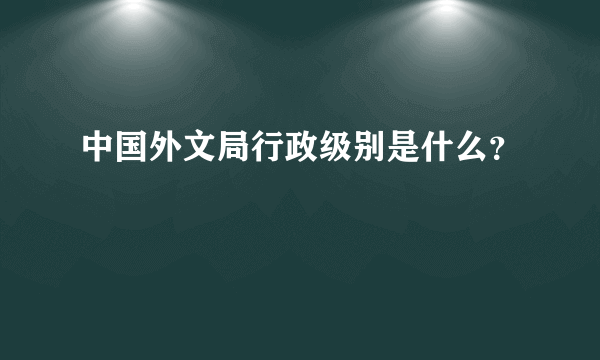 中国外文局行政级别是什么？