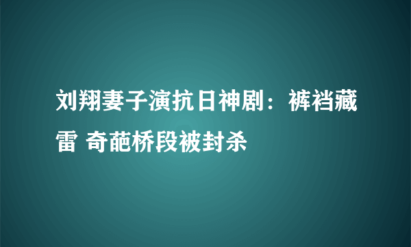 刘翔妻子演抗日神剧：裤裆藏雷 奇葩桥段被封杀