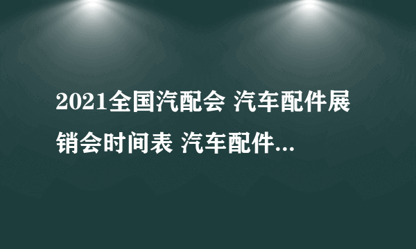 2021全国汽配会 汽车配件展销会时间表 汽车配件展会信息汇总