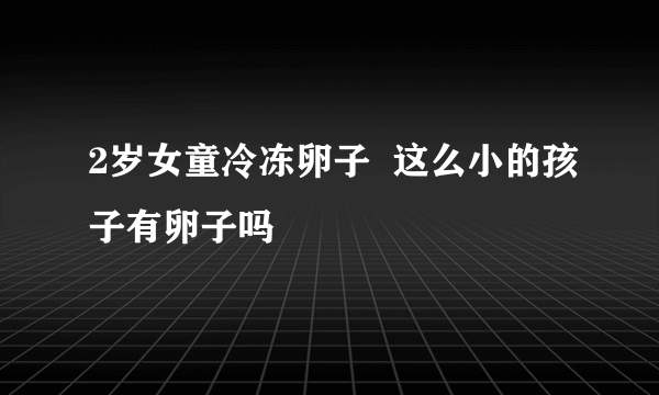 2岁女童冷冻卵子  这么小的孩子有卵子吗