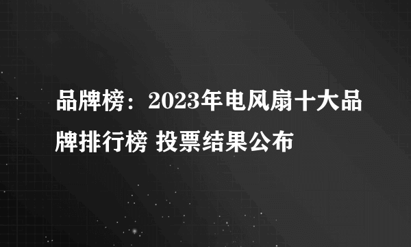 品牌榜：2023年电风扇十大品牌排行榜 投票结果公布