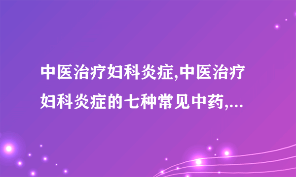 中医治疗妇科炎症,中医治疗妇科炎症的七种常见中药,中医治疗效果好,六种妇科疾病更适合看中医