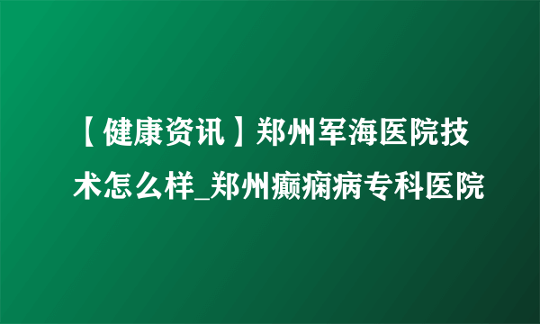 【健康资讯】郑州军海医院技术怎么样_郑州癫痫病专科医院