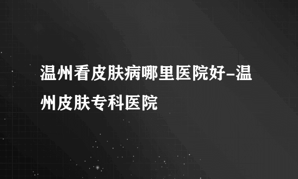 温州看皮肤病哪里医院好-温州皮肤专科医院