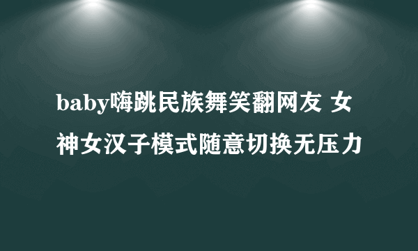 baby嗨跳民族舞笑翻网友 女神女汉子模式随意切换无压力