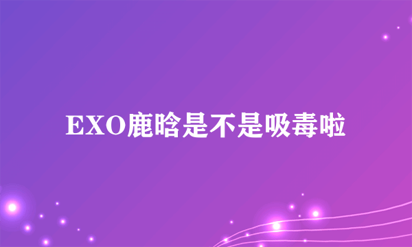 EXO鹿晗是不是吸毒啦