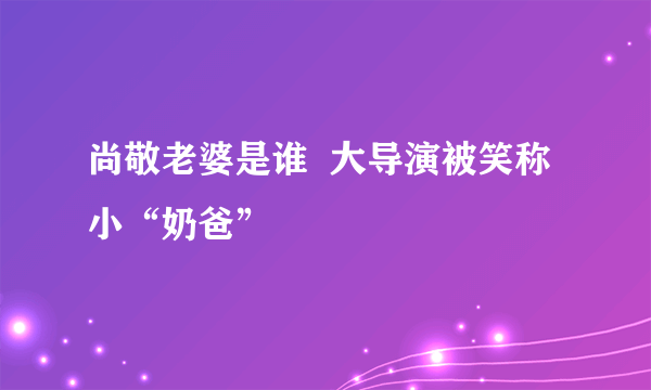 尚敬老婆是谁  大导演被笑称小“奶爸”