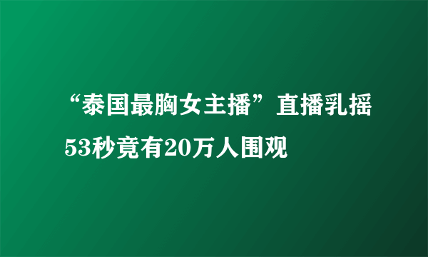 “泰国最胸女主播”直播乳摇 53秒竟有20万人围观