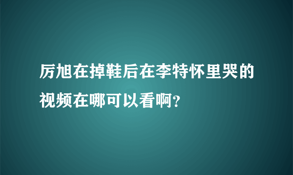 厉旭在掉鞋后在李特怀里哭的视频在哪可以看啊？