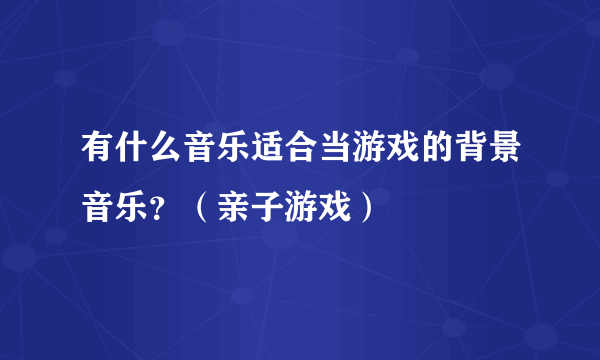 有什么音乐适合当游戏的背景音乐？（亲子游戏）