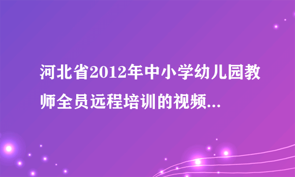 河北省2012年中小学幼儿园教师全员远程培训的视频和课件能下载吗？