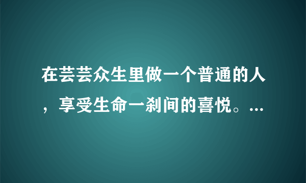 在芸芸众生里做一个普通的人，享受生命一刹间的喜悦。 ​是什么