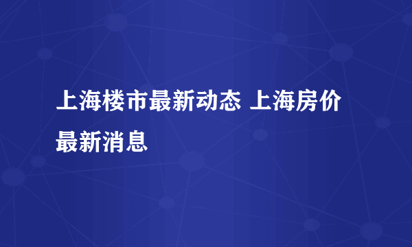 上海楼市最新动态 上海房价最新消息