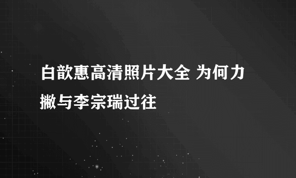 白歆惠高清照片大全 为何力撇与李宗瑞过往