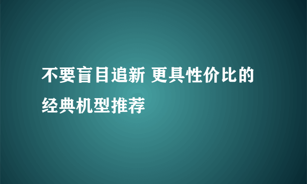 不要盲目追新 更具性价比的经典机型推荐