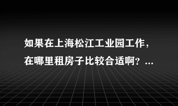 如果在上海松江工业园工作，在哪里租房子比较合适啊？~~~~```