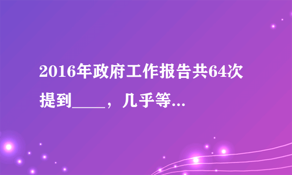 2016年政府工作报告共64次提到____，几乎等于前两年报告中被提到次数之和。（　　）A.