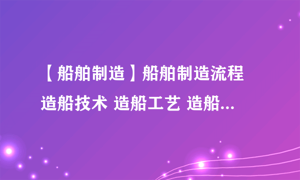 【船舶制造】船舶制造流程 造船技术 造船工艺 造船生产设计