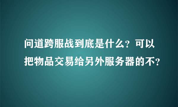 问道跨服战到底是什么？可以把物品交易给另外服务器的不？