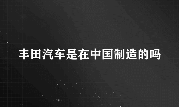 丰田汽车是在中国制造的吗