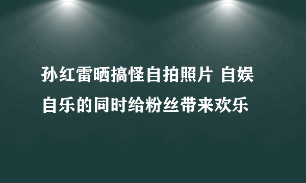 孙红雷晒搞怪自拍照片 自娱自乐的同时给粉丝带来欢乐