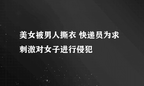 美女被男人撕衣 快递员为求刺激对女子进行侵犯