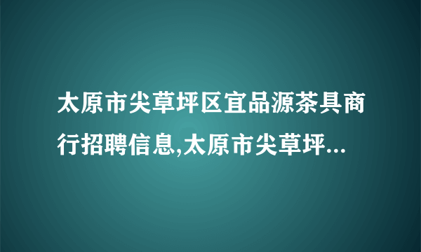 太原市尖草坪区宜品源茶具商行招聘信息,太原市尖草坪区宜品源茶具商行怎么样？