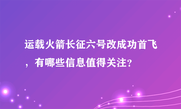 运载火箭长征六号改成功首飞，有哪些信息值得关注？