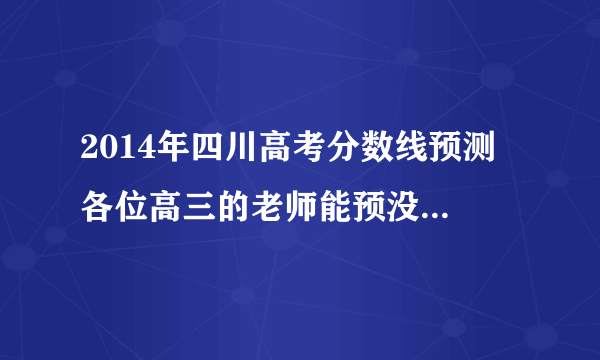 2014年四川高考分数线预测 各位高三的老师能预没一下今年的四川高考分数线吗？