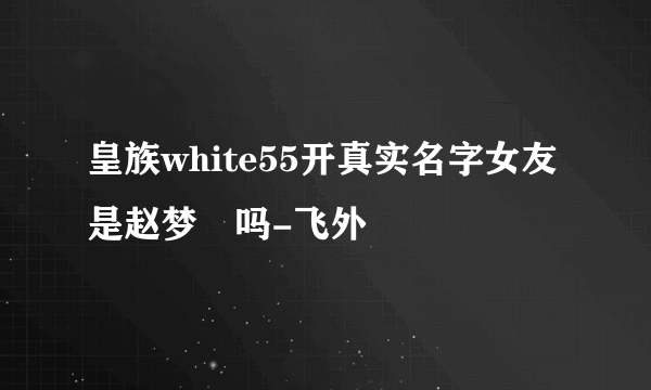 皇族white55开真实名字女友是赵梦玥吗-飞外