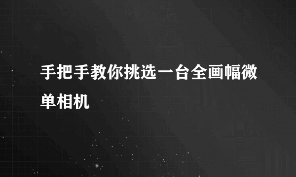 手把手教你挑选一台全画幅微单相机