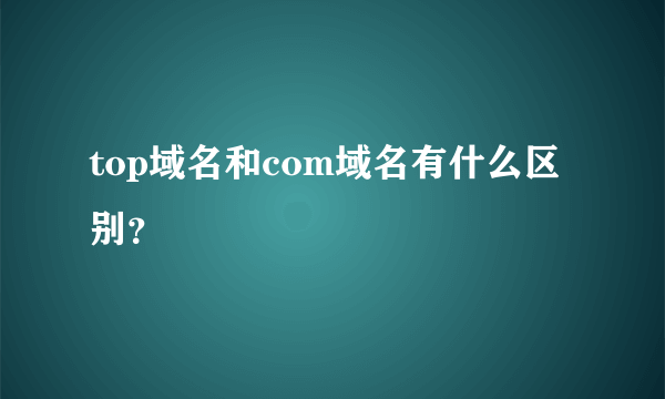 top域名和com域名有什么区别？