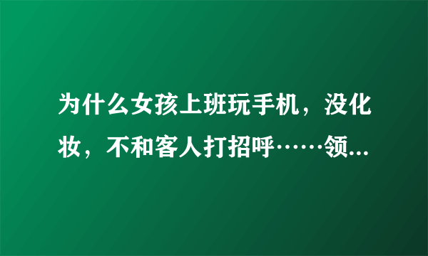 为什么女孩上班玩手机，没化妆，不和客人打招呼……领导看见都没说她？