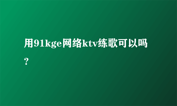 用91kge网络ktv练歌可以吗？