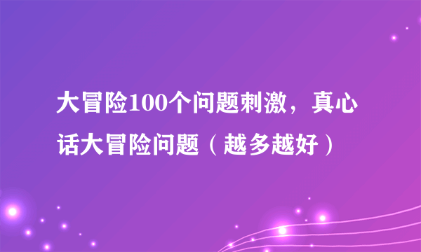 大冒险100个问题刺激，真心话大冒险问题（越多越好）