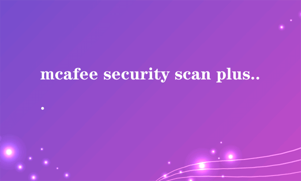 mcafee security scan plus（迈克菲）这个东西又没有坏处，好处又是什么？