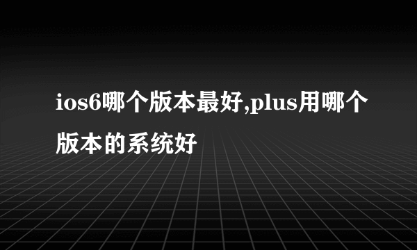 ios6哪个版本最好,plus用哪个版本的系统好