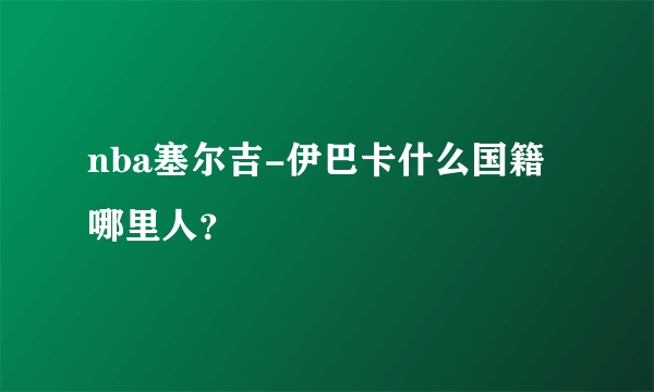 nba塞尔吉-伊巴卡什么国籍哪里人？