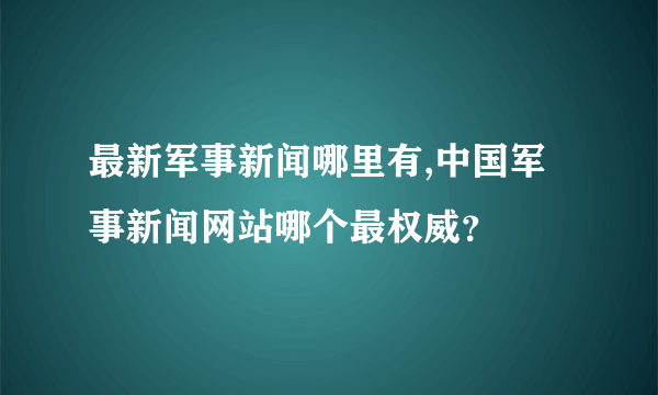 最新军事新闻哪里有,中国军事新闻网站哪个最权威？