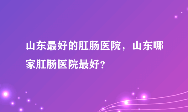 山东最好的肛肠医院，山东哪家肛肠医院最好？