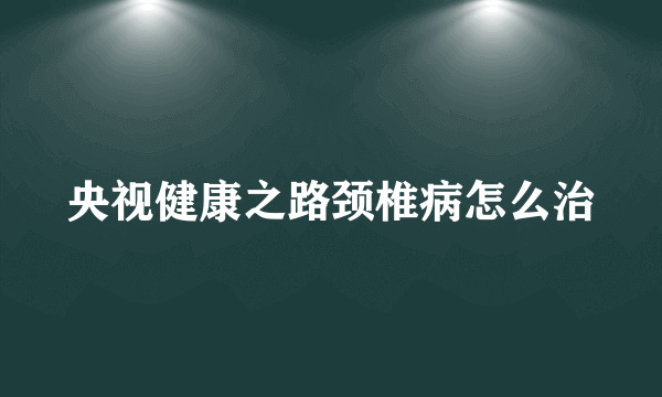 央视健康之路颈椎病怎么治