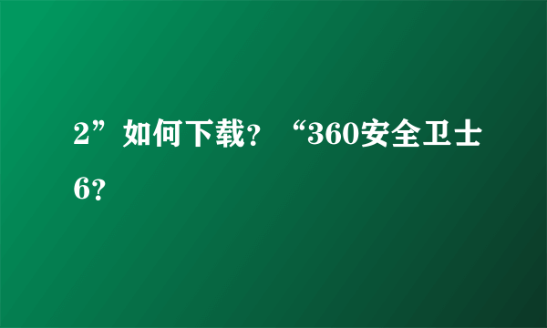 2”如何下载？“360安全卫士6？