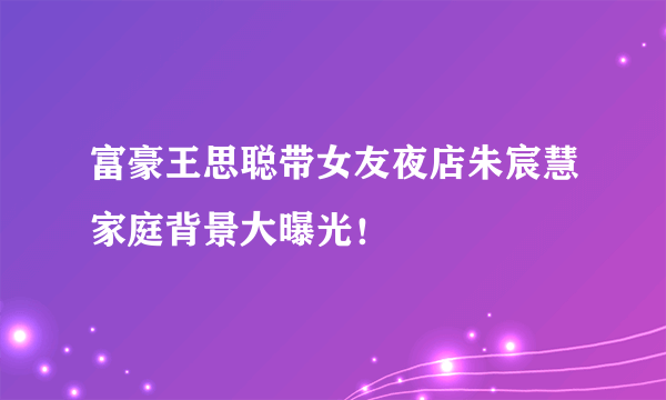 富豪王思聪带女友夜店朱宸慧家庭背景大曝光！