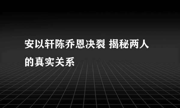 安以轩陈乔恩决裂 揭秘两人的真实关系