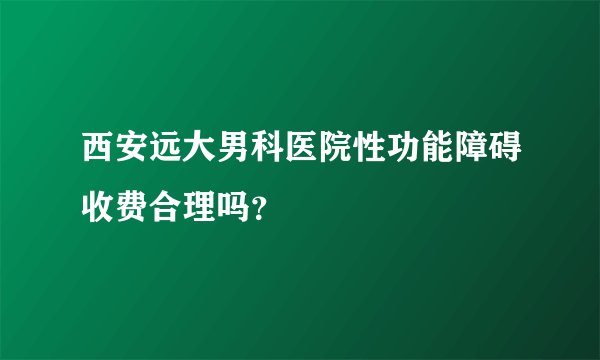 西安远大男科医院性功能障碍收费合理吗？