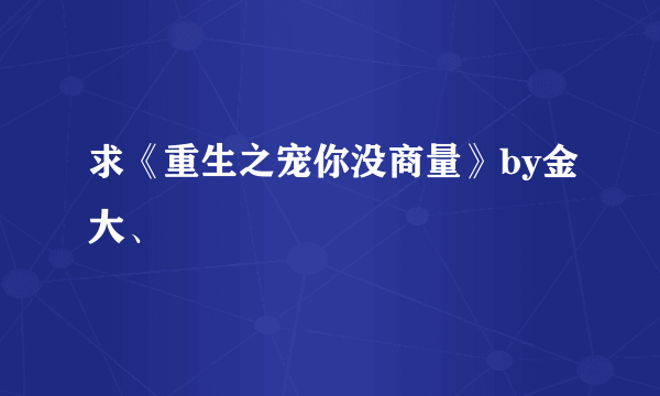 求《重生之宠你没商量》by金大、